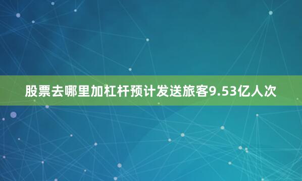 股票去哪里加杠杆预计发送旅客9.53亿人次