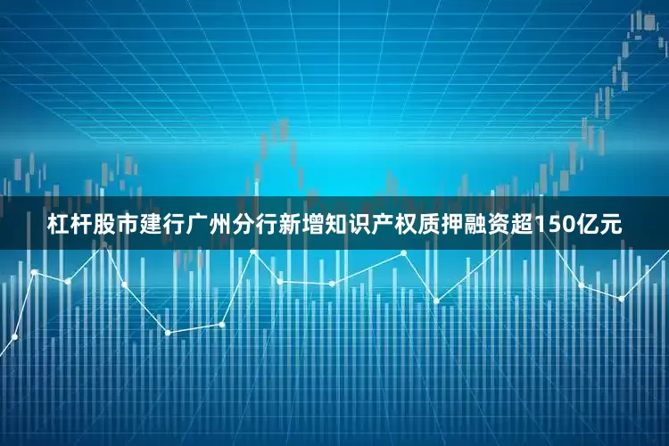 杠杆股市建行广州分行新增知识产权质押融资超150亿元