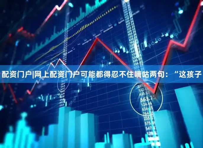 配资门户|网上配资门户可能都得忍不住嘀咕两句：“这孩子