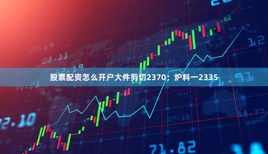 股票配资怎么开户大件剪切2370；炉料一2335