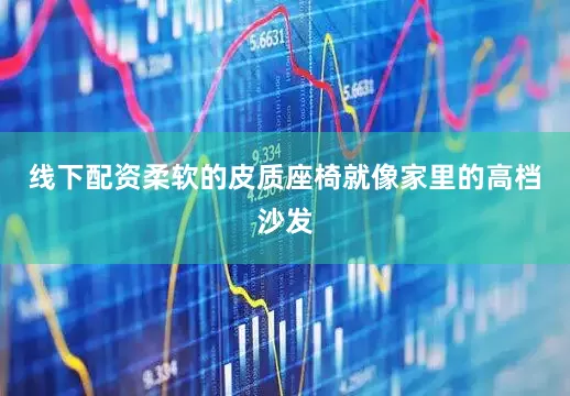 线下配资柔软的皮质座椅就像家里的高档沙发