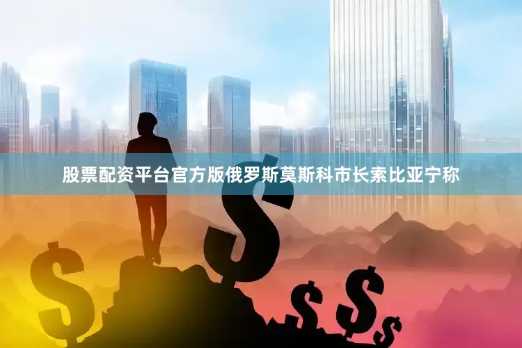 股票配资平台官方版俄罗斯莫斯科市长索比亚宁称