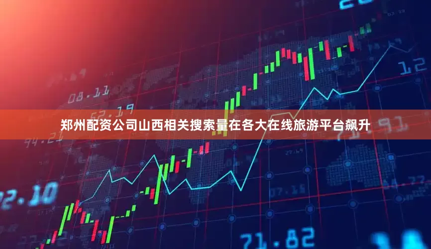 郑州配资公司山西相关搜索量在各大在线旅游平台飙升