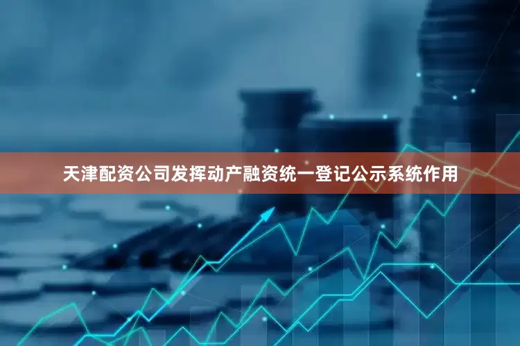 天津配资公司发挥动产融资统一登记公示系统作用