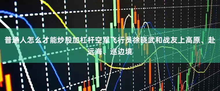 普通人怎么才能炒股加杠杆空军飞行员徐晓武和战友上高原、赴远海、巡边境