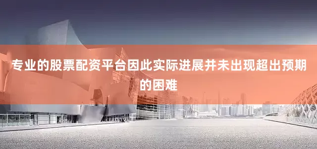 专业的股票配资平台因此实际进展并未出现超出预期的困难