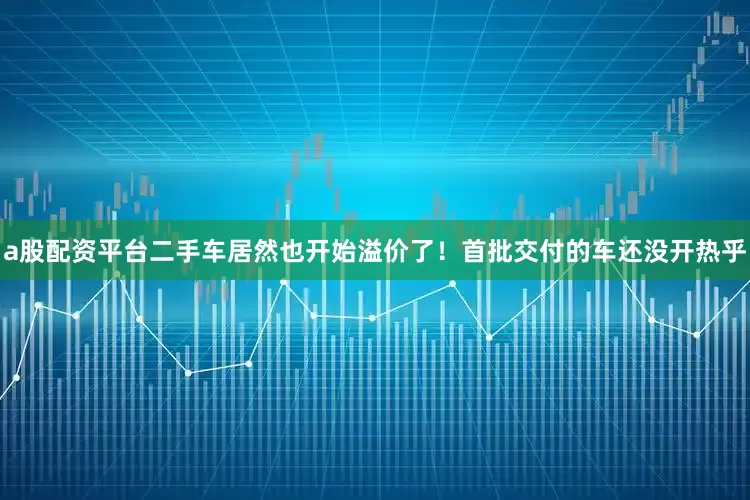 a股配资平台二手车居然也开始溢价了！首批交付的车还没开热乎