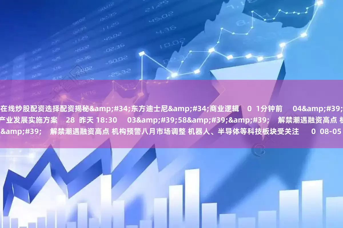 在线炒股配资选择配资揭秘&#34;东方迪士尼&#34;商业逻辑    0  1分钟前     04&#39;50&#39;&#39;    上海正式发布具身智能产业发展实施方案    28  昨天 18:30     03&#39;58&#39;&#39;    解禁潮遇融资高点 机构预警八月市场调整 机器人、半导体等科技板块受关注      0  08-05 15:37     16&#39;4