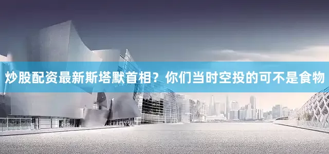 炒股配资最新斯塔默首相？你们当时空投的可不是食物
